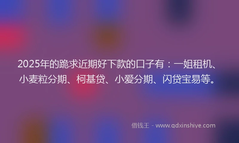2025年的跪求近期好下款的口子有:一姐租机、小麦粒分期、柯基贷、小爱分期、闪贷宝易等。