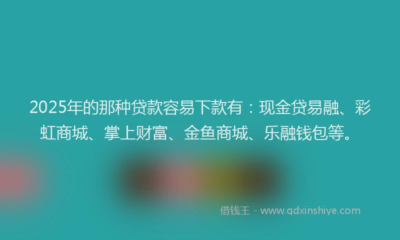 2025年的那种贷款容易下款有:现金贷易融、彩虹商城、掌上财富、金鱼商城、乐融钱包等。