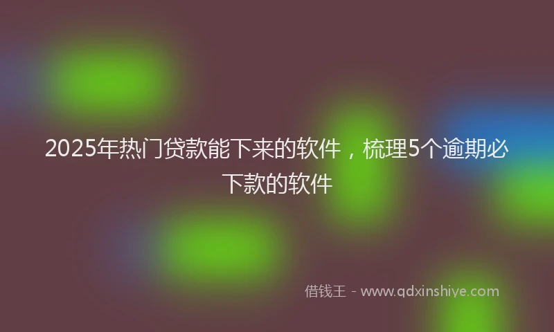 2025年热门贷款能下来的软件，梳理5个逾期必下款的软件