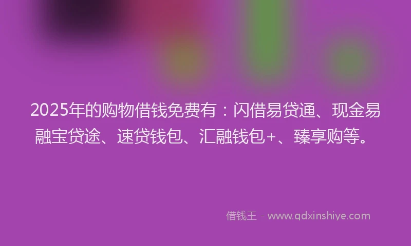 2025年的购物借钱免费有：闪借易贷通、现金易融宝贷途、速贷钱包、汇融钱包+、臻享购等。