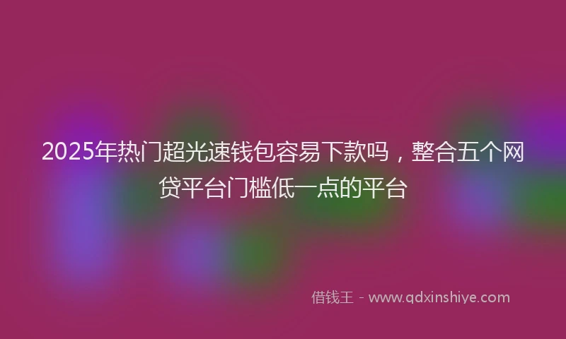 2025年热门超光速钱包容易下款吗，整合五个网贷平台门槛低一点的平台