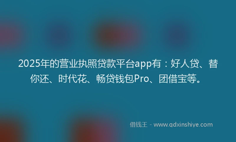 2025年的营业执照贷款平台app有：好人贷、替你还、时代花、畅贷钱包Pro、团借宝等。