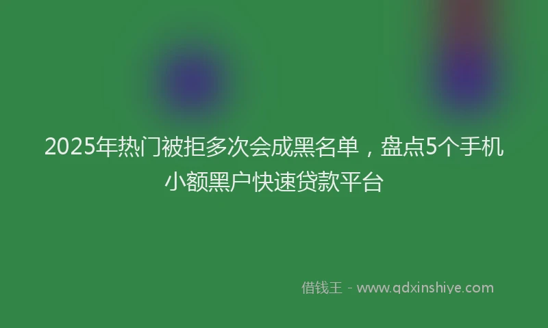 2025年热门被拒多次会成黑名单，盘点5个手机小额黑户快速贷款平台
