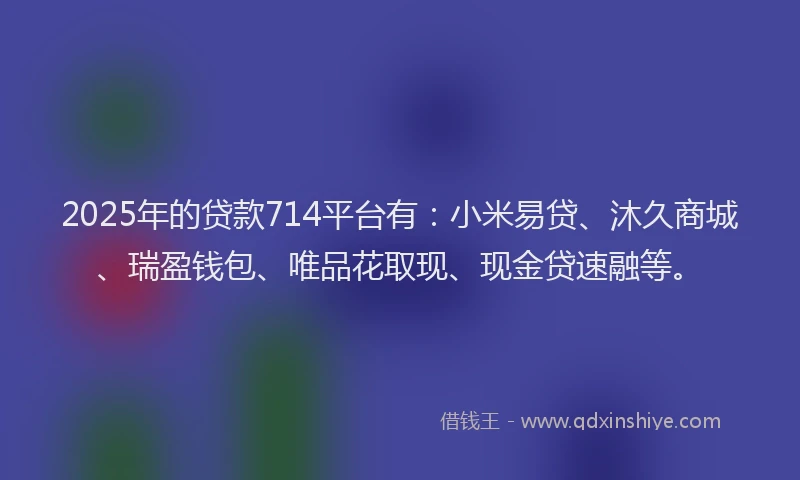 2025年的贷款714平台有:小米易贷、沐久商城、瑞盈钱包、唯品花取现、现金贷速融等。