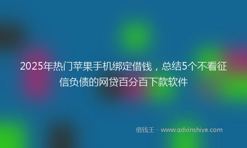 2025年热门苹果手机绑定借钱，总结5个不看征信负债的网贷百分百下款软件