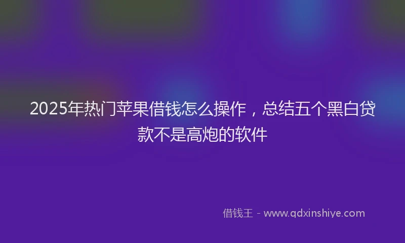 2025年热门苹果借钱怎么操作，总结五个黑白贷款不是高炮的软件