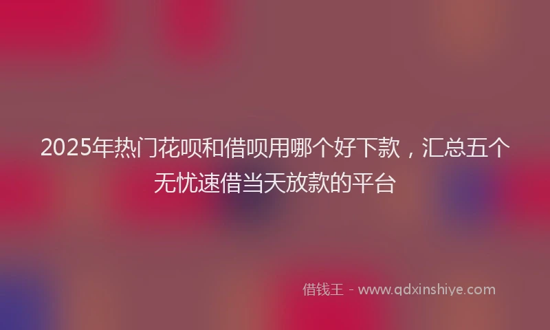 2025年热门花呗和借呗用哪个好下款，汇总五个无忧速借当天放款的平台
