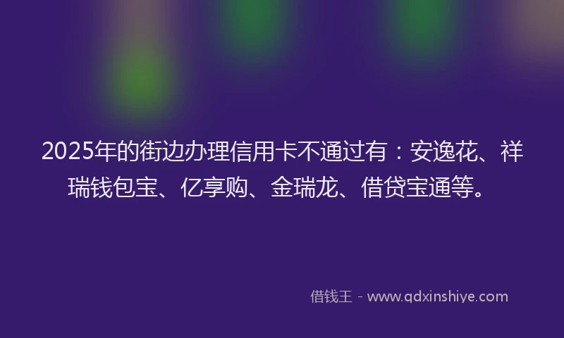 2025年的街边办理信用卡不通过有：安逸花、祥瑞钱包宝、亿享购、金瑞龙、借贷宝通等。