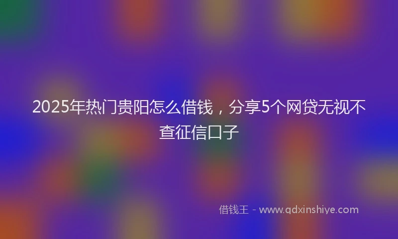 2025年热门贵阳怎么借钱，分享5个网贷无视不查征信口子