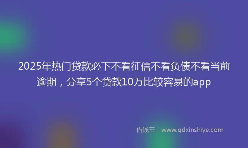 2025年热门贷款必下不看征信不看负债不看当前逾期,分享5个贷款10万比较容易的app