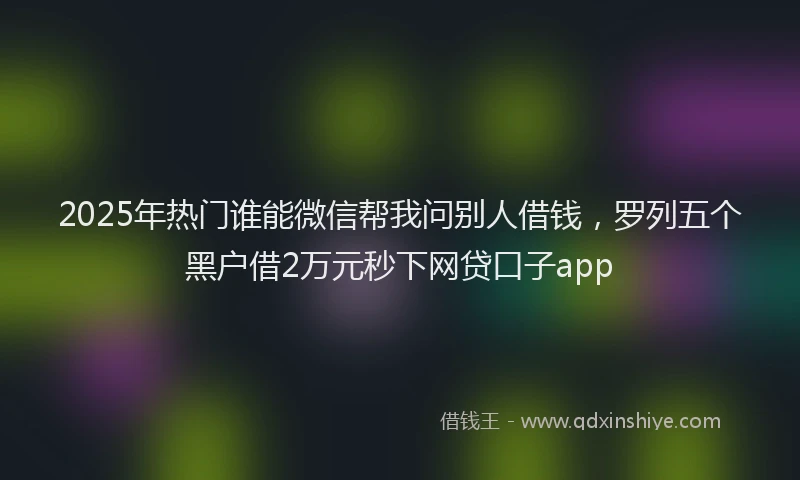 2025年热门谁能微信帮我问别人借钱,罗列五个黑户借2万元秒下网贷口子app