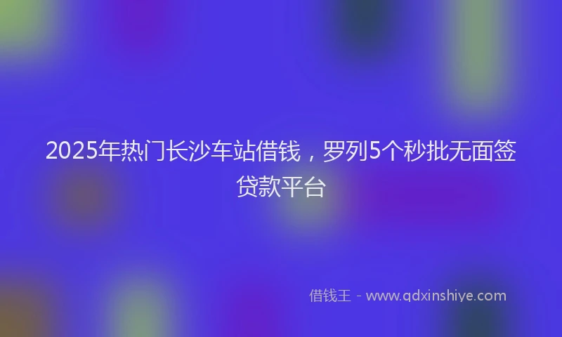 2025年热门长沙车站借钱，罗列5个秒批无面签贷款平台