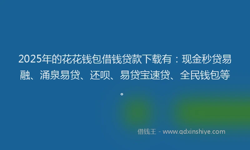 2025年的花花钱包借钱贷款下载有：现金秒贷易融、涌泉易贷、还呗、易贷宝速贷、全民钱包等。