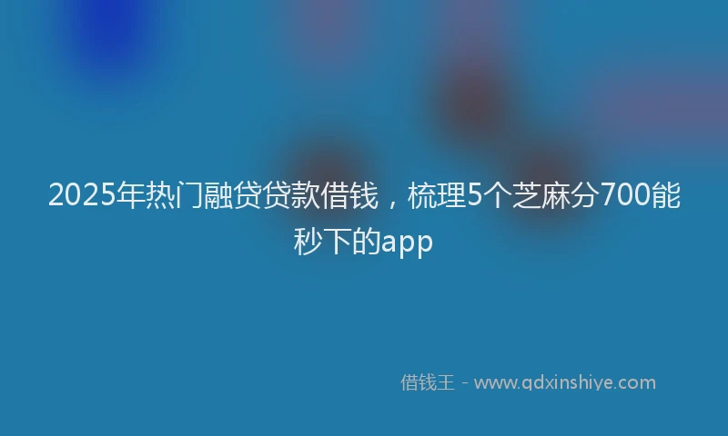 2025年热门融贷贷款借钱，梳理5个芝麻分700能秒下的app