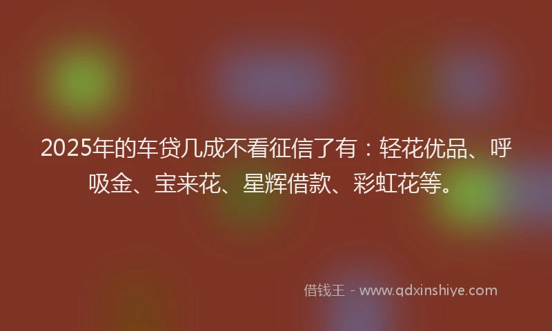 2025年的车贷几成不看征信了有：轻花优品、呼吸金、宝来花、星辉借款、彩虹花等。