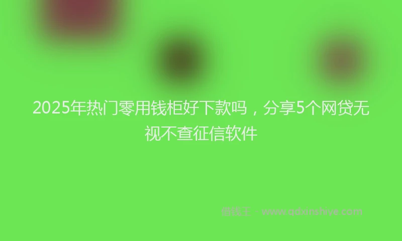 2025年热门零用钱柜好下款吗，分享5个网贷无视不查征信软件