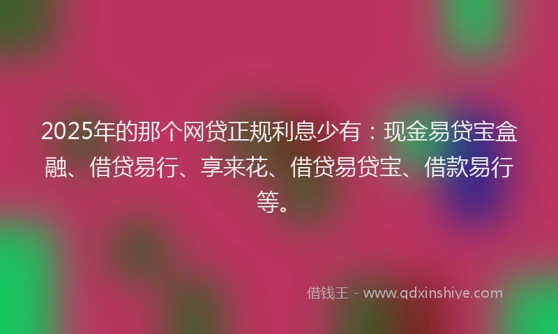 2025年的那个网贷正规利息少有：现金易贷宝盒融、借贷易行、享来花、借贷易贷宝、借款易行等。