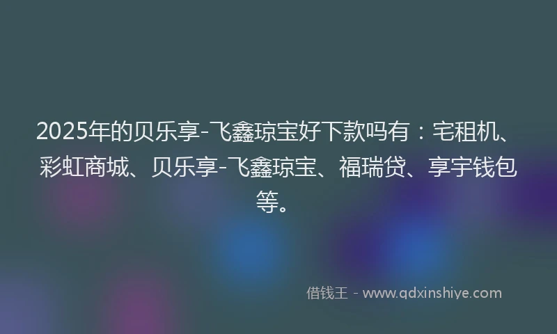 2025年的贝乐享-飞鑫琼宝好下款吗有：宅租机、彩虹商城、贝乐享-飞鑫琼宝、福瑞贷、享宇钱包等。