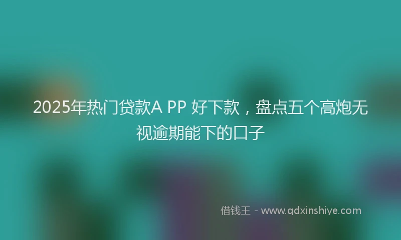 2025年热门贷款A PP 好下款,盘点五个高炮无视逾期能下的口子