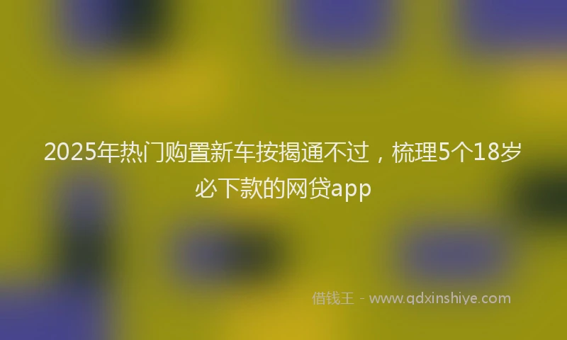 2025年热门购置新车按揭通不过，梳理5个18岁必下款的网贷app