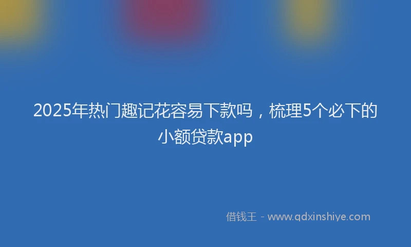 2025年热门趣记花容易下款吗，梳理5个必下的小额贷款app