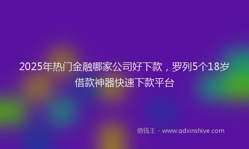 2025年热门金融哪家公司好下款，罗列5个18岁借款神器快速下款平台