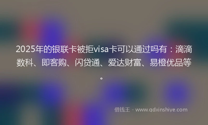 2025年的银联卡被拒visa卡可以通过吗有:滴滴数科、即客购、闪贷通、爱达财富、易橙优品等。