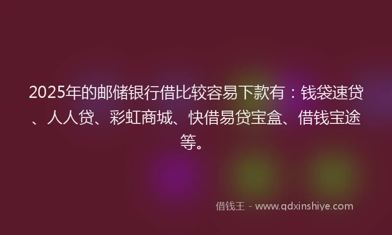 2025年的邮储银行借比较容易下款有：钱袋速贷、人人贷、彩虹商城、快借易贷宝盒、借钱宝途等。