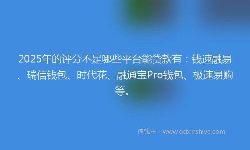 2025年的评分不足哪些平台能贷款有：钱速融易、瑞信钱包、时代花、融通宝Pro钱包、极速易购等。