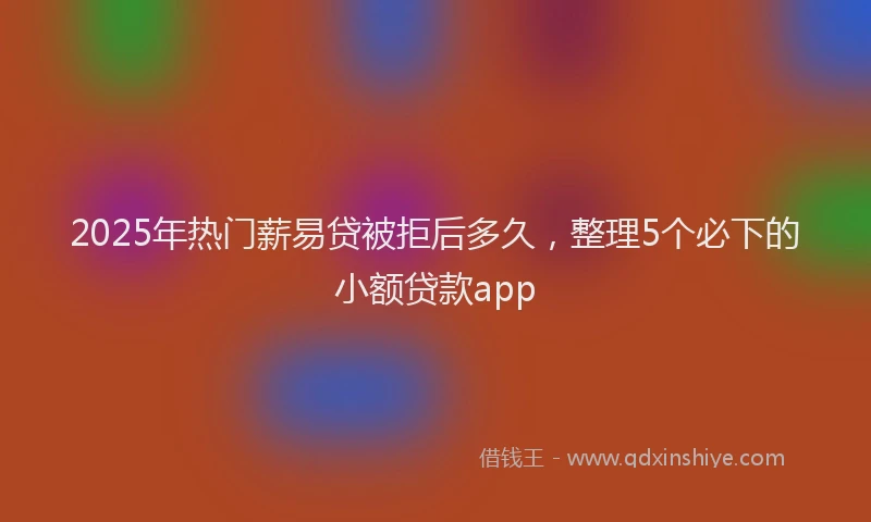 2025年热门薪易贷被拒后多久，整理5个必下的小额贷款app
