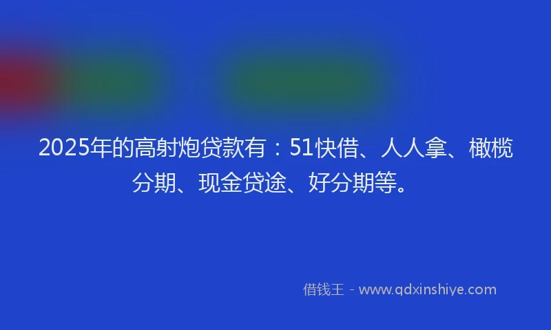 2025年的高射炮贷款有:51快借、人人拿、橄榄分期、现金贷途、好分期等。