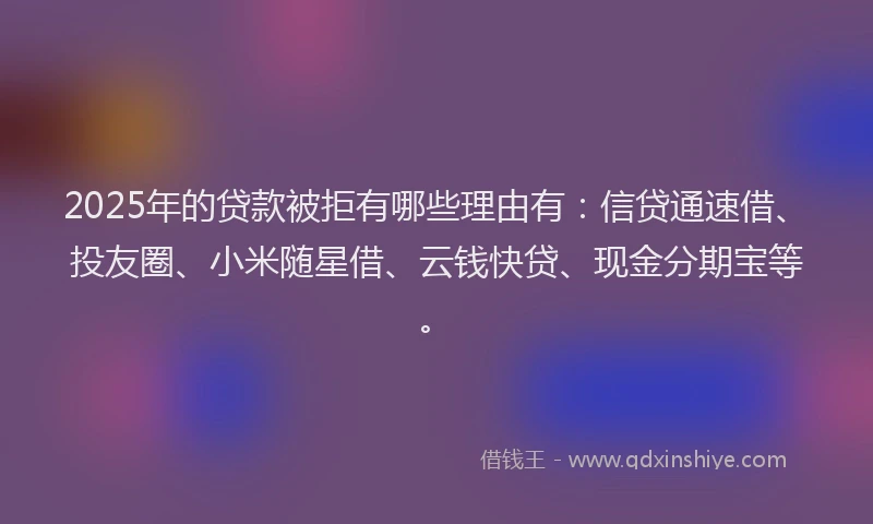 2025年的贷款被拒有哪些理由有：信贷通速借、投友圈、小米随星借、云钱快贷、现金分期宝等。