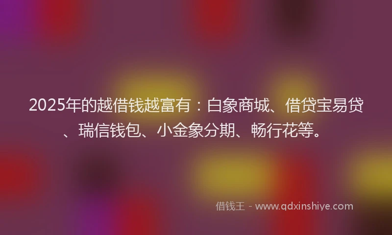 2025年的越借钱越富有：白象商城、借贷宝易贷、瑞信钱包、小金象分期、畅行花等。