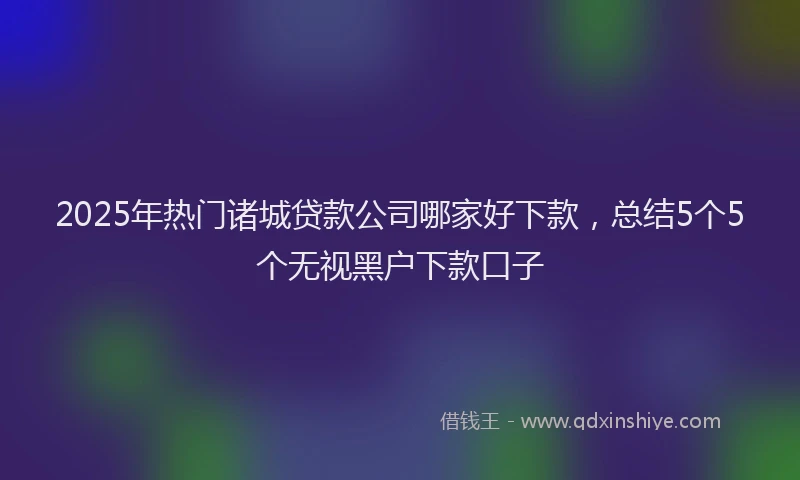 2025年热门诸城贷款公司哪家好下款，总结5个5个无视黑户下款口子