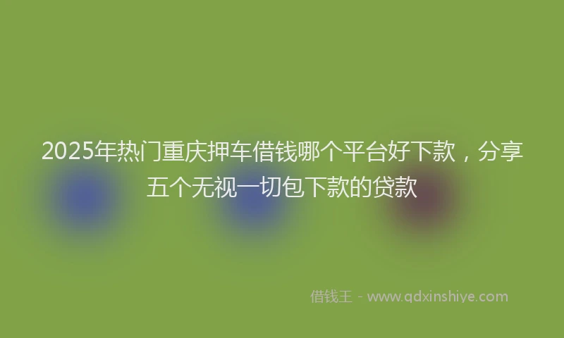 2025年热门重庆押车借钱哪个平台好下款，分享五个无视一切包下款的贷款
