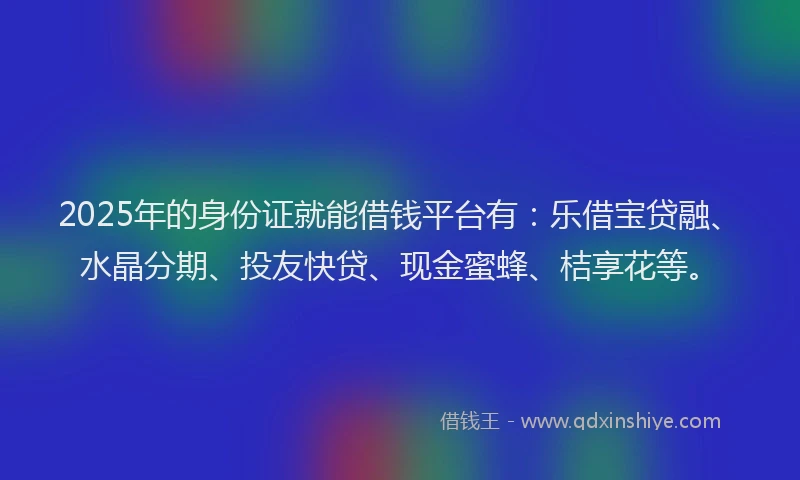 2025年的身份证就能借钱平台有：乐借宝贷融、水晶分期、投友快贷、现金蜜蜂、桔享花等。