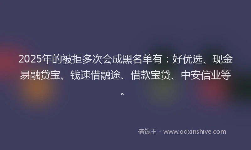 2025年的被拒多次会成黑名单有:好优选、现金易融贷宝、钱速借融途、借款宝贷、中安信业等。