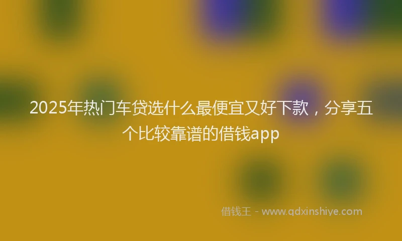 2025年热门车贷选什么最便宜又好下款，分享五个比较靠谱的借钱app