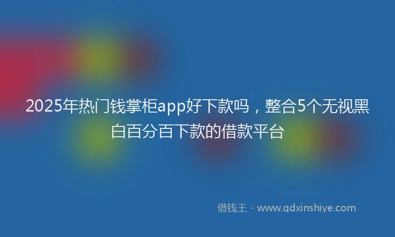 2025年热门钱掌柜app好下款吗，整合5个无视黑白百分百下款的借款平台