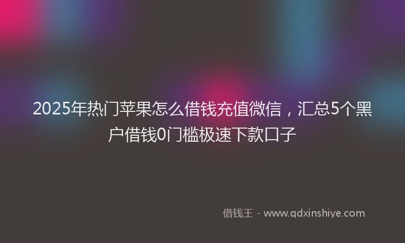 2025年热门苹果怎么借钱充值微信，汇总5个黑户借钱0门槛极速下款口子