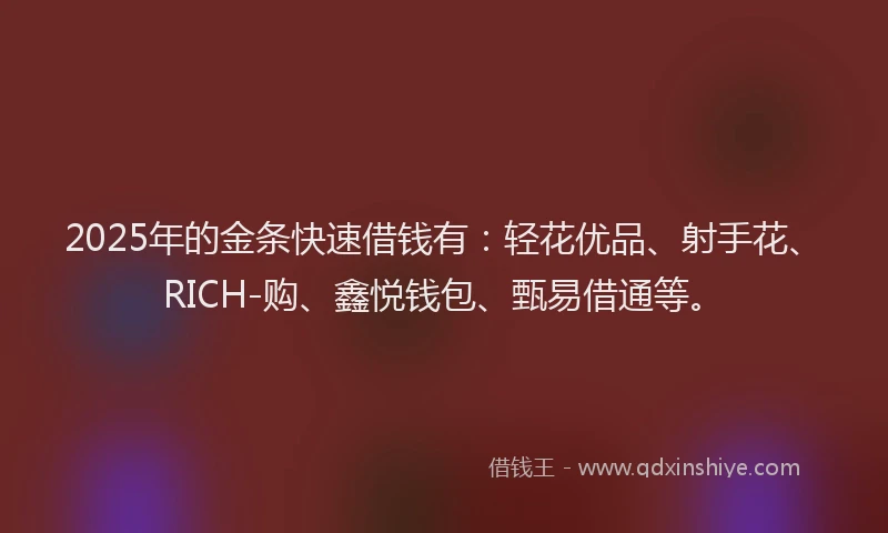 2025年的金条快速借钱有：轻花优品、射手花、RICH-购、鑫悦钱包、甄易借通等。