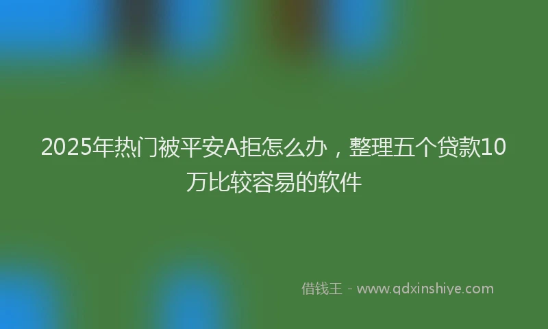 2025年热门被平安A拒怎么办，整理五个贷款10万比较容易的软件