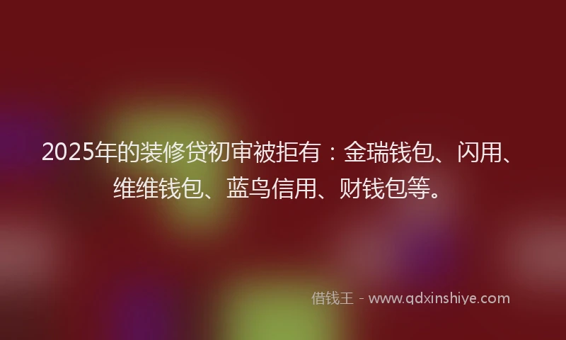 2025年的装修贷初审被拒有：金瑞钱包、闪用、维维钱包、蓝鸟信用、财钱包等。