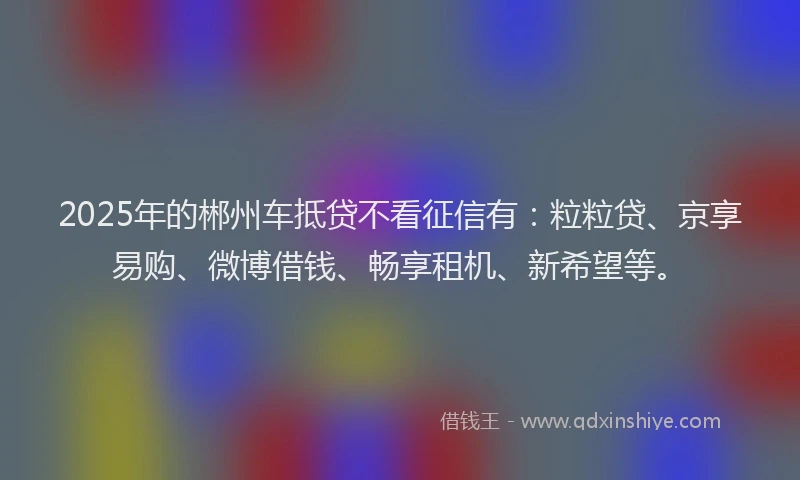2025年的郴州车抵贷不看征信有:粒粒贷、京享易购、微博借钱、畅享租机、新希望等。