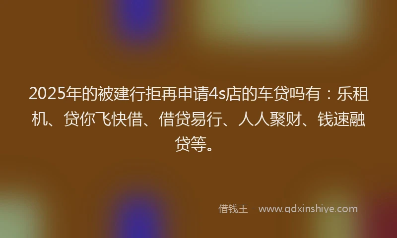 2025年的被建行拒再申请4s店的车贷吗有：乐租机、贷你飞快借、借贷易行、人人聚财、钱速融贷等。