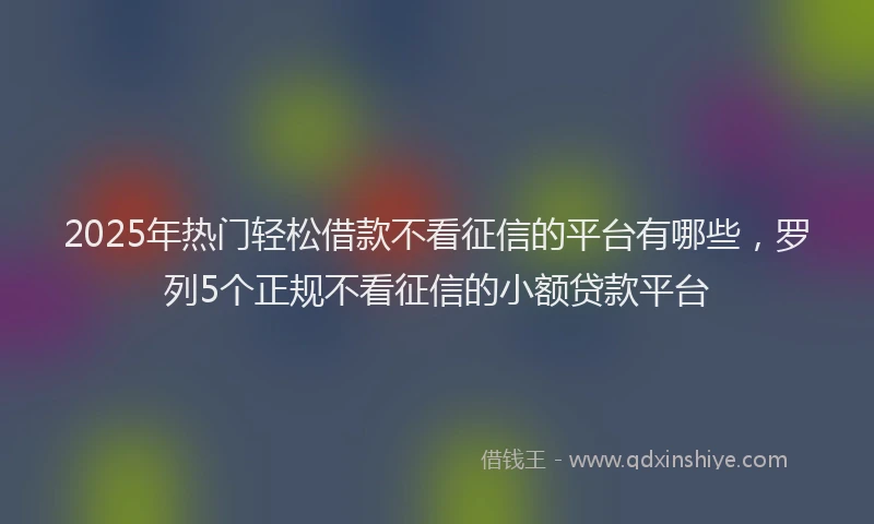 2025年热门轻松借款不看征信的平台有哪些,罗列5个正规不看征信的小额贷款平台