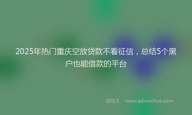 2025年热门重庆空放贷款不看征信，总结5个黑户也能借款的平台