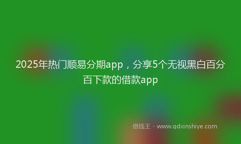 2025年热门顺易分期app，分享5个无视黑白百分百下款的借款app