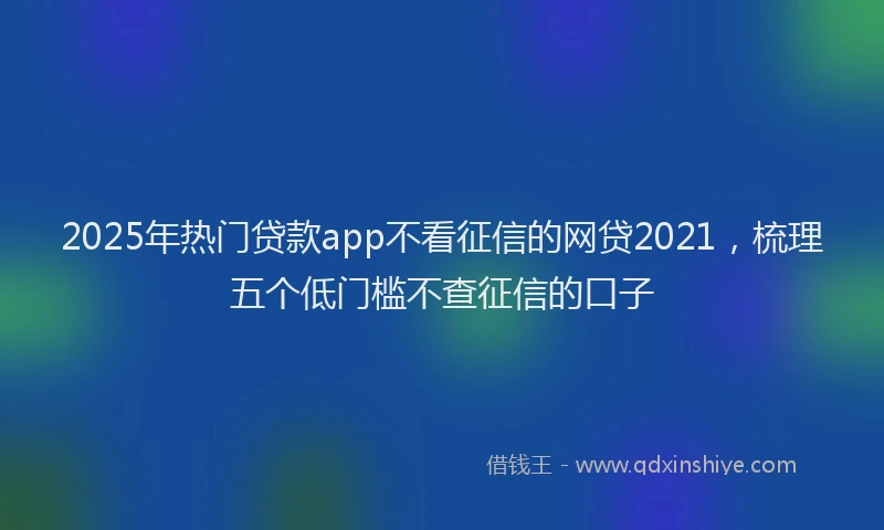 2025年热门贷款app不看征信的网贷2021，梳理五个低门槛不查征信的口子