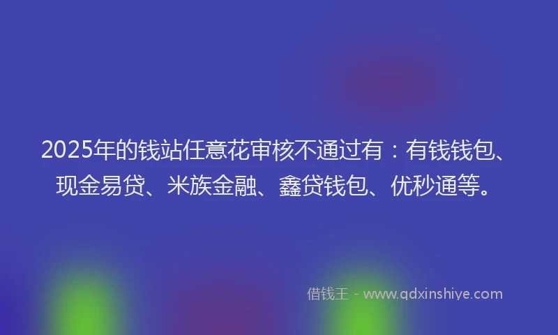 2025年的钱站任意花审核不通过有：有钱钱包、现金易贷、米族金融、鑫贷钱包、优秒通等。